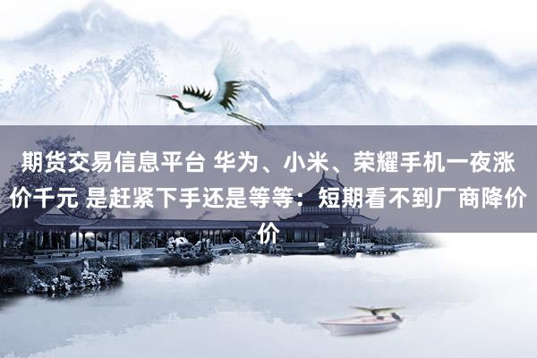 期货交易信息平台 华为、小米、荣耀手机一夜涨价千元 是赶紧下手还是等等：短期看不到厂商降价