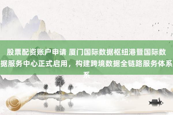 股票配资账户申请 厦门国际数据枢纽港暨国际数据服务中心正式启用，构建跨境数据全链路服务体系