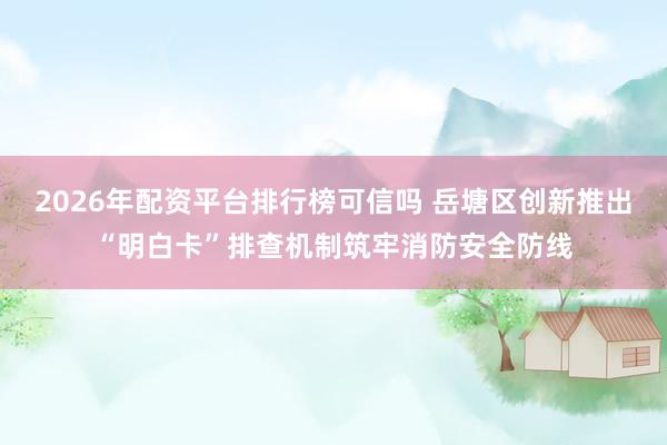 2026年配资平台排行榜可信吗 岳塘区创新推出“明白卡”排查机制筑牢消防安全防线