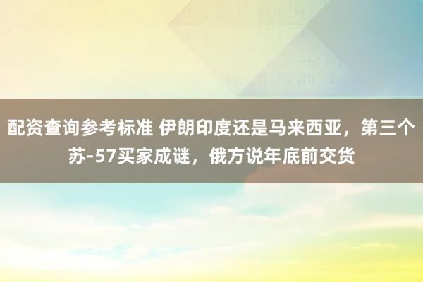 配资查询参考标准 伊朗印度还是马来西亚，第三个苏-57买家成谜，俄方说年底前交货