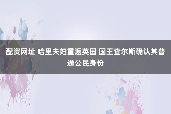 配资网址 哈里夫妇重返英国 国王查尔斯确认其普通公民身份