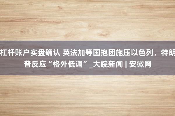 杠杆账户实盘确认 英法加等国抱团施压以色列，特朗普反应“格外低调”_大皖新闻 | 安徽网