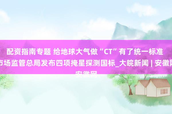配资指南专题 给地球大气做“CT”有了统一标准 市场监管总局发布四项掩星探测国标_大皖新闻 | 安徽网