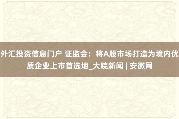 外汇投资信息门户 证监会：将A股市场打造为境内优质企业上市首选地_大皖新闻 | 安徽网