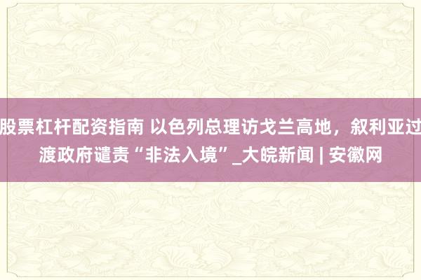 股票杠杆配资指南 以色列总理访戈兰高地，叙利亚过渡政府谴责“非法入境”_大皖新闻 | 安徽网