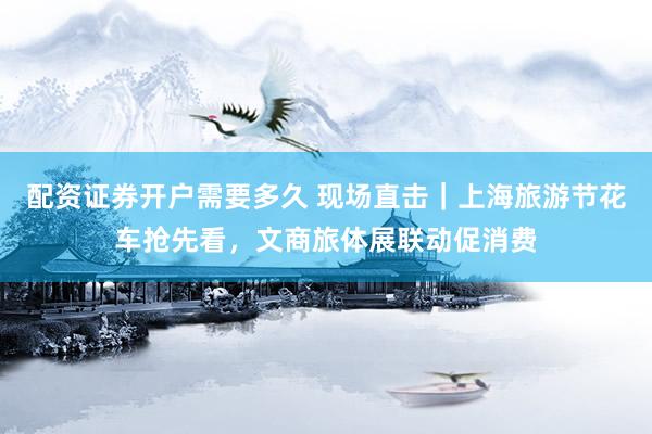 配资证券开户需要多久 现场直击｜上海旅游节花车抢先看，文商旅体展联动促消费
