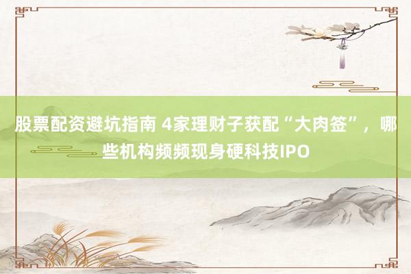 股票配资避坑指南 4家理财子获配“大肉签”，哪些机构频频现身硬科技IPO