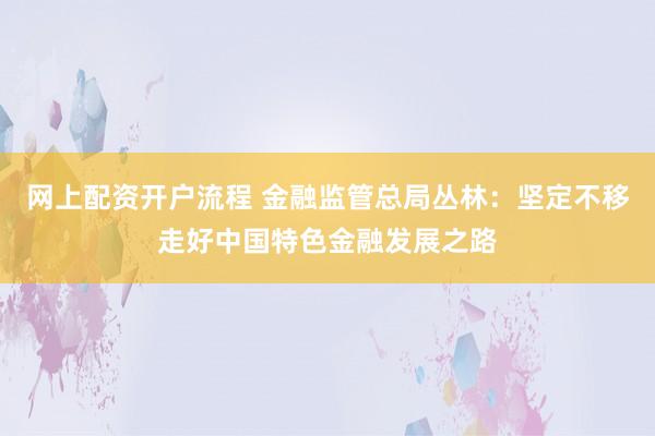 网上配资开户流程 金融监管总局丛林：坚定不移走好中国特色金融发展之路