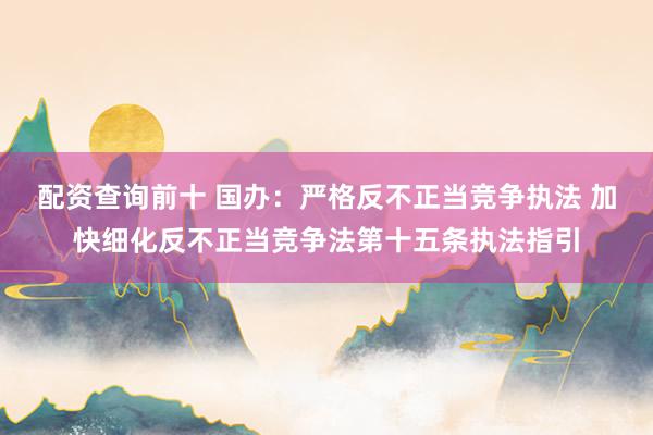 配资查询前十 国办：严格反不正当竞争执法 加快细化反不正当竞争法第十五条执法指引