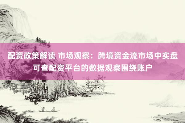 配资政策解读 市场观察：跨境资金流市场中实盘可查配资平台的数据观察围绕账户