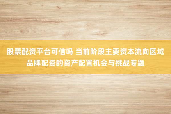 股票配资平台可信吗 当前阶段主要资本流向区域品牌配资的资产配置机会与挑战专题