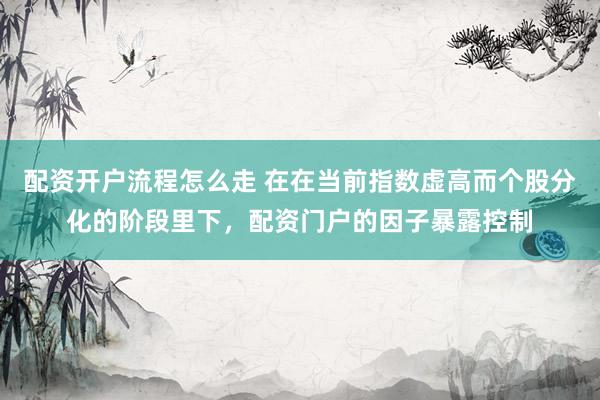 配资开户流程怎么走 在在当前指数虚高而个股分化的阶段里下，配资门户的因子暴露控制