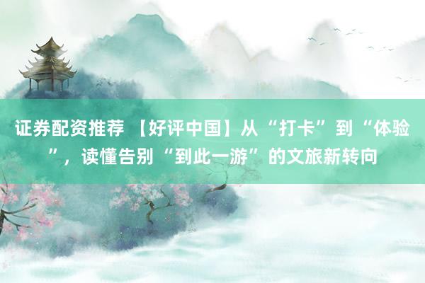 证券配资推荐 【好评中国】从 “打卡” 到 “体验”，读懂告别 “到此一游” 的文旅新转向