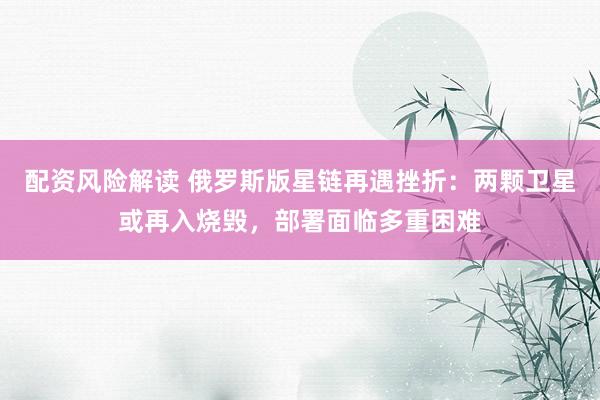 配资风险解读 俄罗斯版星链再遇挫折：两颗卫星或再入烧毁，部署面临多重困难