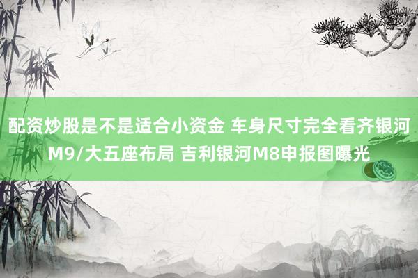 配资炒股是不是适合小资金 车身尺寸完全看齐银河M9/大五座布局 吉利银河M8申报图曝光