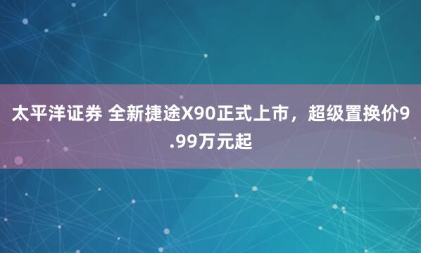 太平洋证券 全新捷途X90正式上市，超级置换价9.99万元起