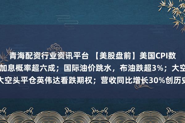 青海配资行业资讯平台 【美股盘前】美国CPI数据今晚来袭，美联储9月加息概率超六成；国际油价跳水，布油跌超3%；大空头平仓英伟达看跌期权；营收同比增长30%创历史新高，甲骨文涨近7%
