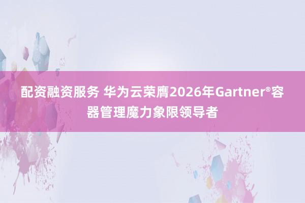 配资融资服务 华为云荣膺2026年Gartner®容器管理魔力象限领导者