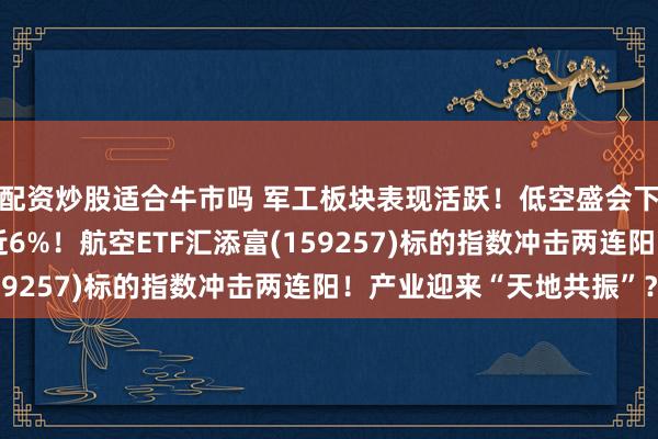 配资炒股适合牛市吗 军工板块表现活跃！低空盛会下周开幕，洪都航空涨近6%！航空ETF汇添富(159257)标的指数冲击两连阳！产业迎来“天地共振”？