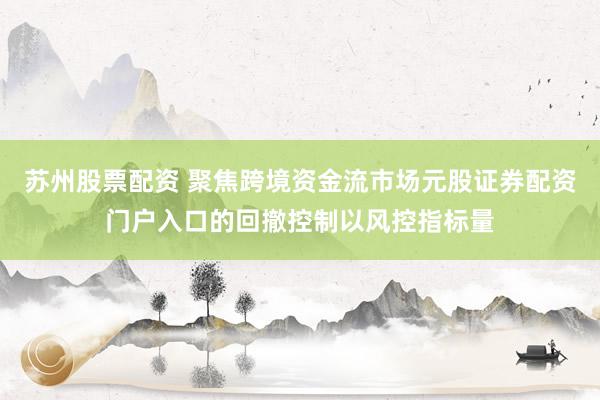 苏州股票配资 聚焦跨境资金流市场元股证券配资门户入口的回撤控制以风控指标量