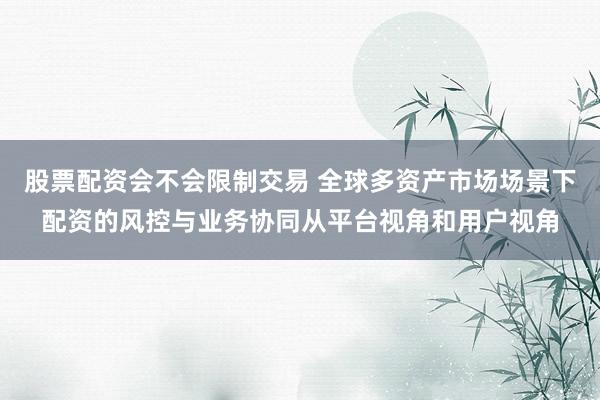 股票配资会不会限制交易 全球多资产市场场景下配资的风控与业务协同从平台视角和用户视角