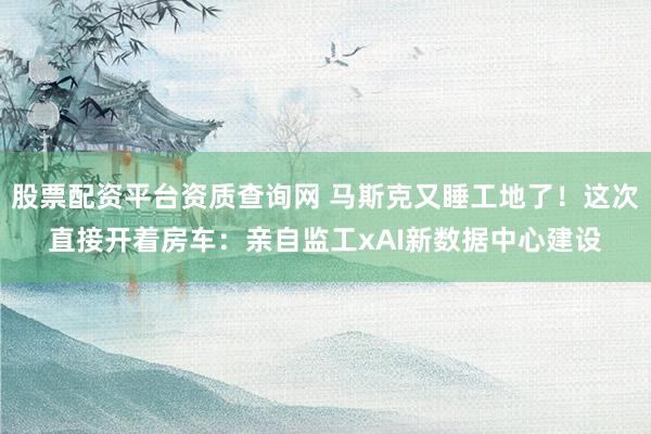 股票配资平台资质查询网 马斯克又睡工地了！这次直接开着房车：亲自监工xAI新数据中心建设