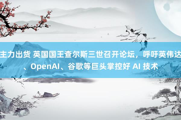 主力出货 英国国王查尔斯三世召开论坛，呼吁英伟达、OpenAI、谷歌等巨头掌控好 AI 技术