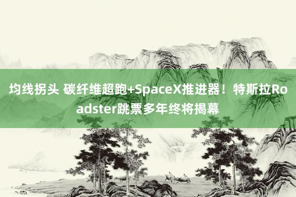 均线拐头 碳纤维超跑+SpaceX推进器！特斯拉Roadster跳票多年终将揭幕