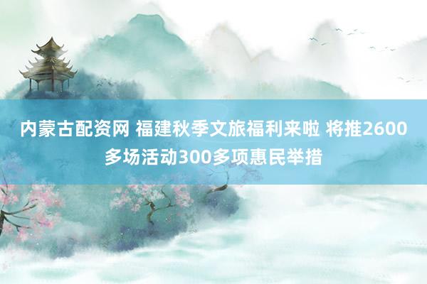 内蒙古配资网 福建秋季文旅福利来啦 将推2600多场活动300多项惠民举措