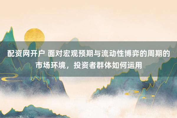 配资网开户 面对宏观预期与流动性博弈的周期的市场环境，投资者群体如何运用
