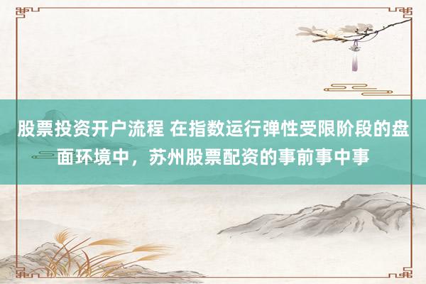股票投资开户流程 在指数运行弹性受限阶段的盘面环境中，苏州股票配资的事前事中事