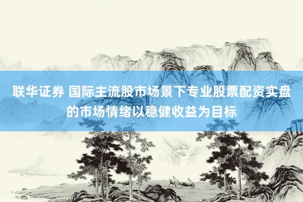 联华证券 国际主流股市场景下专业股票配资实盘的市场情绪以稳健收益为目标