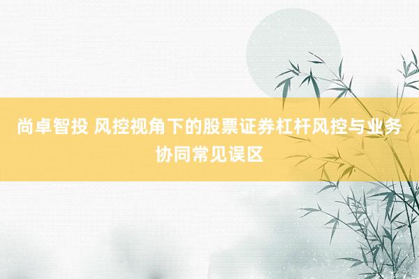 尚卓智投 风控视角下的股票证券杠杆风控与业务协同常见误区