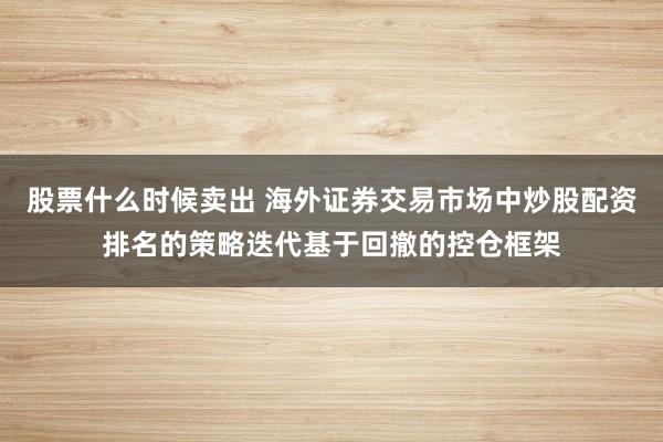 股票什么时候卖出 海外证券交易市场中炒股配资排名的策略迭代基于回撤的控仓框架
