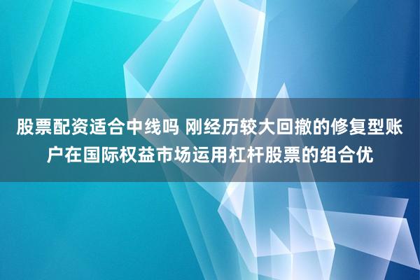股票配资适合中线吗 刚经历较大回撤的修复型账户在国际权益市场运用杠杆股票的组合优