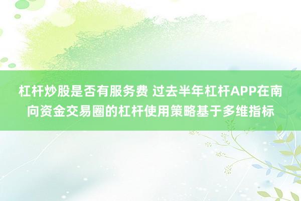 杠杆炒股是否有服务费 过去半年杠杆APP在南向资金交易圈的杠杆使用策略基于多维指标