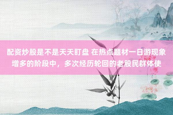 配资炒股是不是天天盯盘 在热点题材一日游现象增多的阶段中，多次经历轮回的老股民群体使