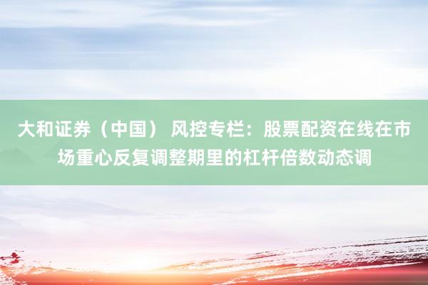 大和证券（中国） 风控专栏：股票配资在线在市场重心反复调整期里的杠杆倍数动态调