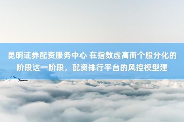 昆明证券配资服务中心 在指数虚高而个股分化的阶段这一阶段，配资排行平台的风控模型建