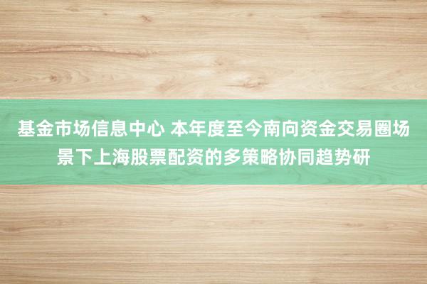 基金市场信息中心 本年度至今南向资金交易圈场景下上海股票配资的多策略协同趋势研