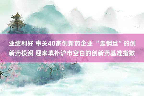 业绩利好 事关40家创新药企业 “走钢丝”的创新药投资 迎来填补沪市空白的创新药基准指数