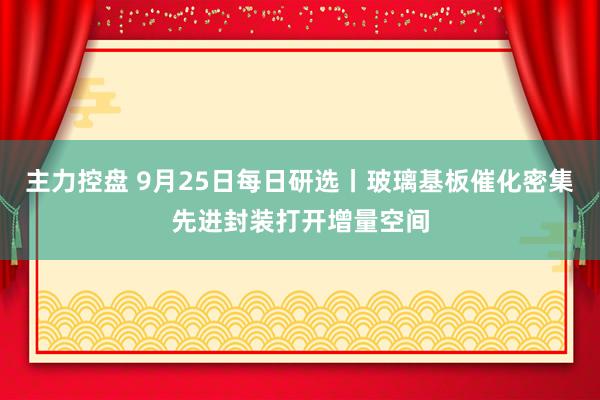 主力控盘 9月25日每日研选丨玻璃基板催化密集先进封装打开增量空间