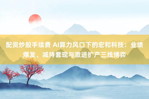 配资炒股手续费 AI算力风口下的宏和科技：业绩爆发、减持套现与激进扩产三线博弈