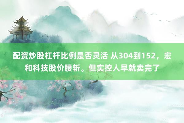 配资炒股杠杆比例是否灵活 从304到152，宏和科技股价腰斩。但实控人早就卖完了