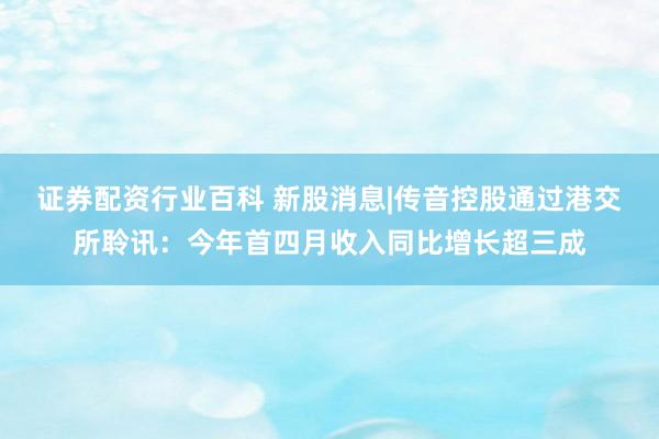 证券配资行业百科 新股消息|传音控股通过港交所聆讯：今年首四月收入同比增长超三成