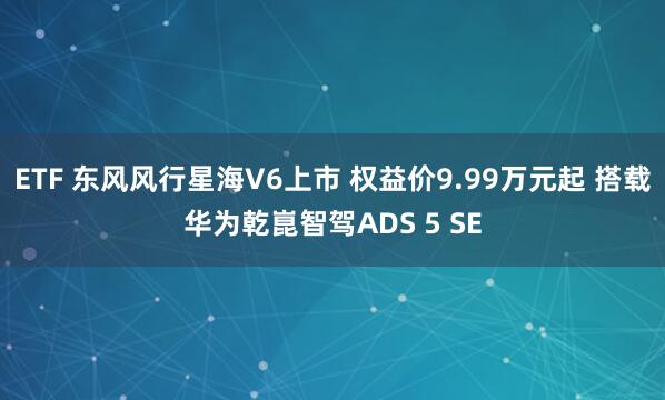 ETF 东风风行星海V6上市 权益价9.99万元起 搭载华为乾崑智驾ADS 5 SE