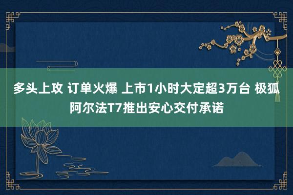 多头上攻 订单火爆 上市1小时大定超3万台 极狐阿尔法T7推出安心交付承诺