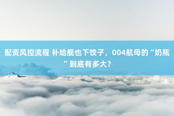配资风控流程 补给舰也下饺子，004航母的“奶瓶”到底有多大？