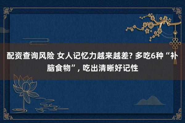 配资查询风险 女人记忆力越来越差? 多吃6种“补脑食物”, 吃出清晰好记性