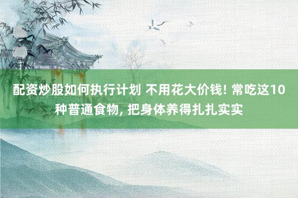 配资炒股如何执行计划 不用花大价钱! 常吃这10种普通食物, 把身体养得扎扎实实